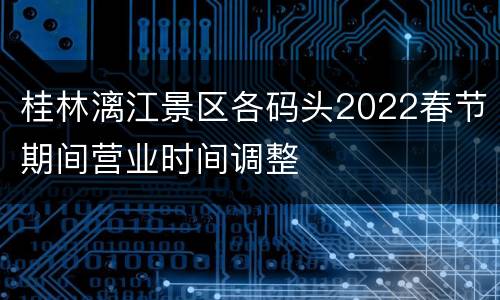 桂林漓江景区各码头2022春节期间营业时间调整