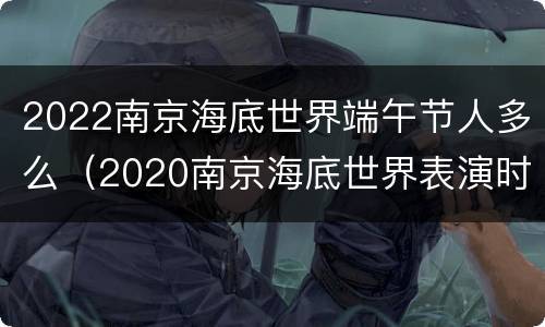 2022南京海底世界端午节人多么（2020南京海底世界表演时间）