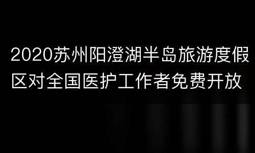 2020苏州阳澄湖半岛旅游度假区对全国医护工作者免费开放