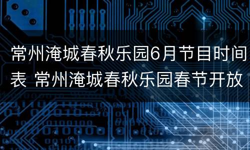 常州淹城春秋乐园6月节目时间表 常州淹城春秋乐园春节开放吗