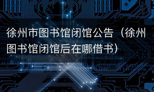 徐州市图书馆闭馆公告（徐州图书馆闭馆后在哪借书）