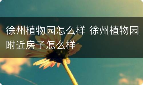 徐州植物园怎么样 徐州植物园附近房子怎么样