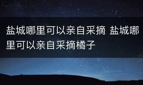 盐城哪里可以亲自采摘 盐城哪里可以亲自采摘橘子