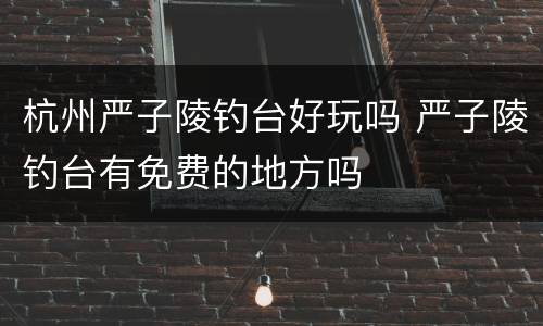 杭州严子陵钓台好玩吗 严子陵钓台有免费的地方吗