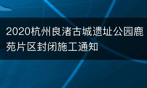2020杭州良渚古城遗址公园鹿苑片区封闭施工通知