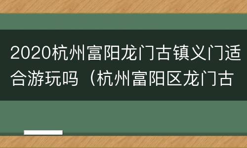 2020杭州富阳龙门古镇义门适合游玩吗（杭州富阳区龙门古镇）