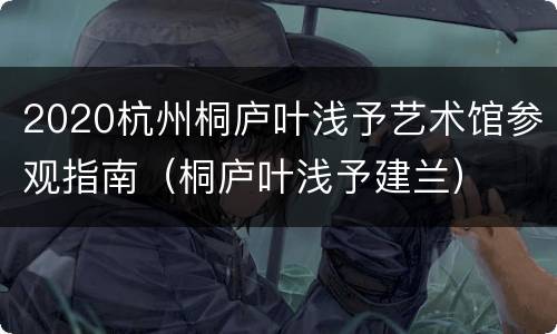 2020杭州桐庐叶浅予艺术馆参观指南（桐庐叶浅予建兰）