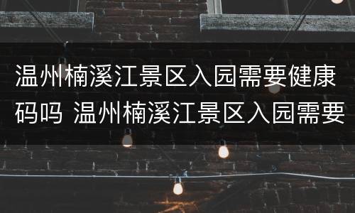 温州楠溪江景区入园需要健康码吗 温州楠溪江景区入园需要健康码吗现在