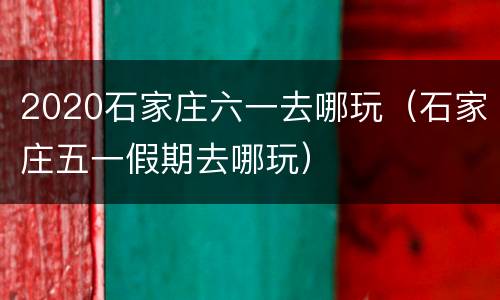 2020石家庄六一去哪玩（石家庄五一假期去哪玩）
