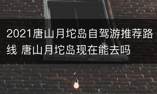 2021唐山月坨岛自驾游推荐路线 唐山月坨岛现在能去吗