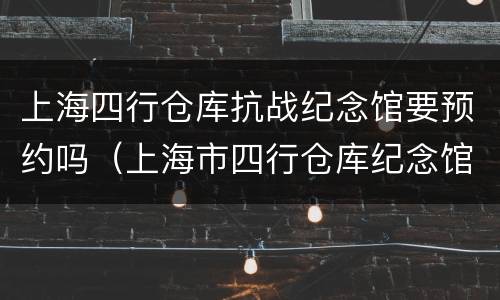 上海四行仓库抗战纪念馆要预约吗（上海市四行仓库纪念馆怎么预约）