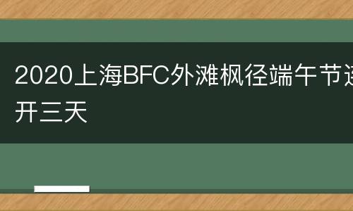 2020上海BFC外滩枫径端午节连开三天