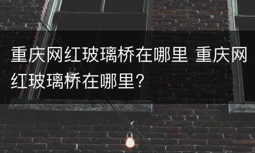 重庆网红玻璃桥在哪里 重庆网红玻璃桥在哪里?