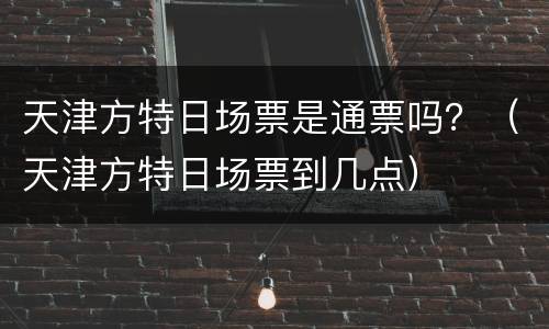 天津方特日场票是通票吗？（天津方特日场票到几点）