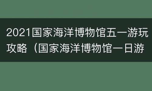 2021国家海洋博物馆五一游玩攻略（国家海洋博物馆一日游）