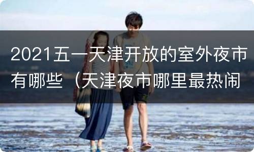 2021五一天津开放的室外夜市有哪些（天津夜市哪里最热闹2021）