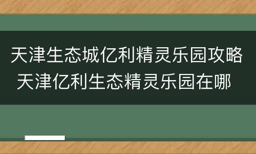 天津生态城亿利精灵乐园攻略 天津亿利生态精灵乐园在哪