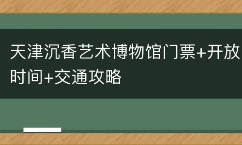 天津沉香艺术博物馆门票+开放时间+交通攻略