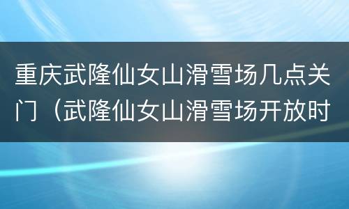 重庆武隆仙女山滑雪场几点关门（武隆仙女山滑雪场开放时间）