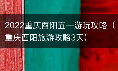 2022重庆酉阳五一游玩攻略（重庆酉阳旅游攻略3天）