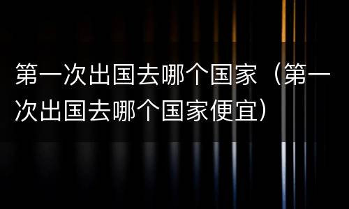 第一次出国去哪个国家（第一次出国去哪个国家便宜）
