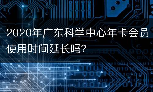 2020年广东科学中心年卡会员使用时间延长吗？