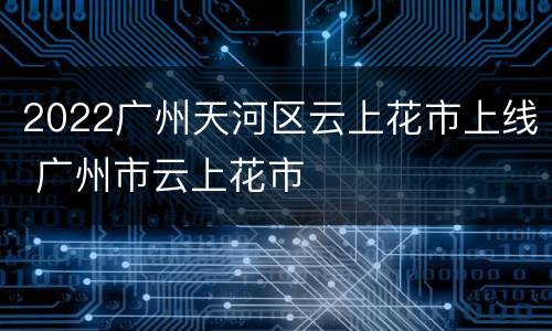 2022广州天河区云上花市上线 广州市云上花市