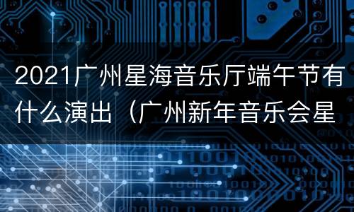 2021广州星海音乐厅端午节有什么演出（广州新年音乐会星海音乐厅2021）