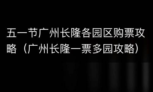 五一节广州长隆各园区购票攻略（广州长隆一票多园攻略）