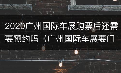 2020广州国际车展购票后还需要预约吗（广州国际车展要门票吗）