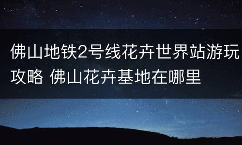 佛山地铁2号线花卉世界站游玩攻略 佛山花卉基地在哪里
