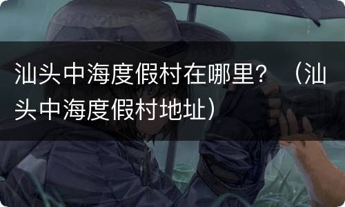 汕头中海度假村在哪里？（汕头中海度假村地址）