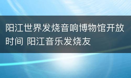 阳江世界发烧音响博物馆开放时间 阳江音乐发烧友