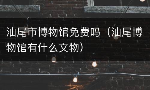 汕尾市博物馆免费吗（汕尾博物馆有什么文物）