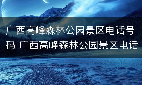 广西高峰森林公园景区电话号码 广西高峰森林公园景区电话号码查询