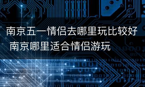 南京五一情侣去哪里玩比较好 南京哪里适合情侣游玩