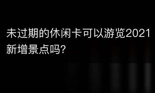 未过期的休闲卡可以游览2021新增景点吗？