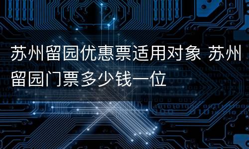 苏州留园优惠票适用对象 苏州留园门票多少钱一位