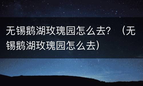 无锡鹅湖玫瑰园怎么去？（无锡鹅湖玫瑰园怎么去）