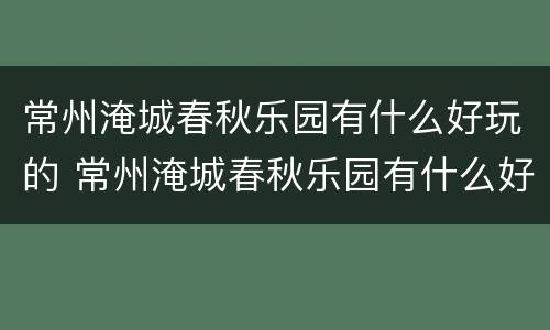 常州淹城春秋乐园有什么好玩的 常州淹城春秋乐园有什么好玩的景点