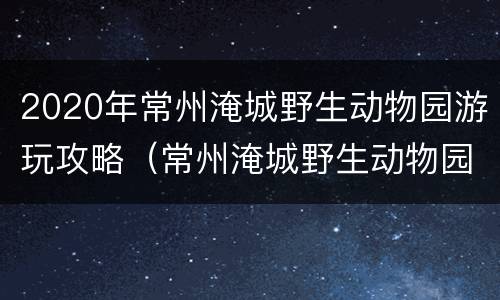 2020年常州淹城野生动物园游玩攻略（常州淹城野生动物园游乐项目）