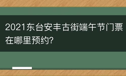 2021东台安丰古街端午节门票在哪里预约？