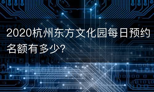2020杭州东方文化园每日预约名额有多少？