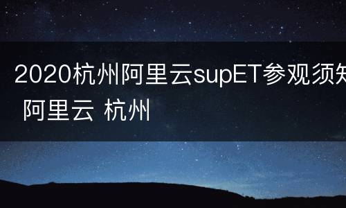 2020杭州阿里云supET参观须知 阿里云 杭州