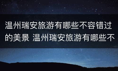 温州瑞安旅游有哪些不容错过的美景 温州瑞安旅游有哪些不容错过的美景作文