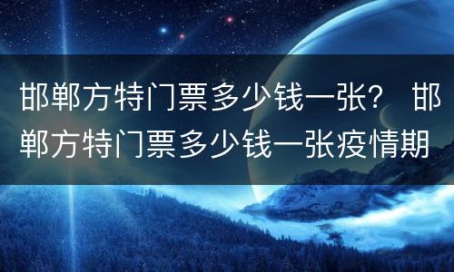 邯郸方特门票多少钱一张？ 邯郸方特门票多少钱一张疫情期间