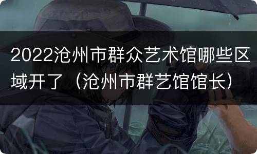 2022沧州市群众艺术馆哪些区域开了（沧州市群艺馆馆长）