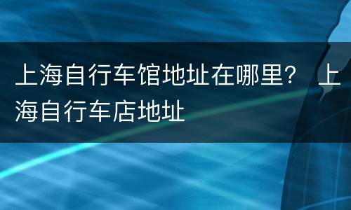 上海自行车馆地址在哪里？ 上海自行车店地址