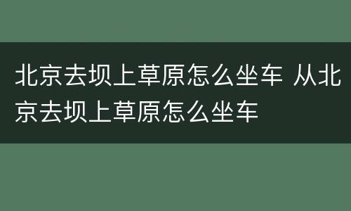 北京去坝上草原怎么坐车 从北京去坝上草原怎么坐车