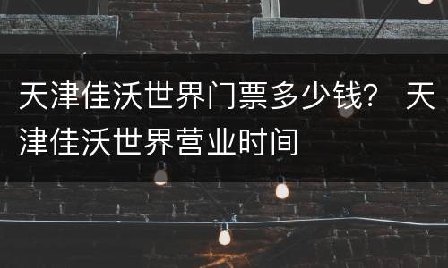 天津佳沃世界门票多少钱？ 天津佳沃世界营业时间